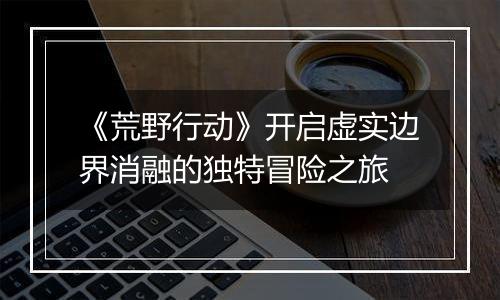 《荒野行动》开启虚实边界消融的独特冒险之旅