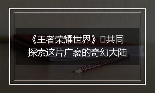 《王者荣耀世界》​共同探索这片广袤的奇幻大陆