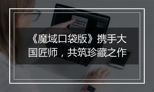 《魔域口袋版》携手大国匠师，共筑珍藏之作