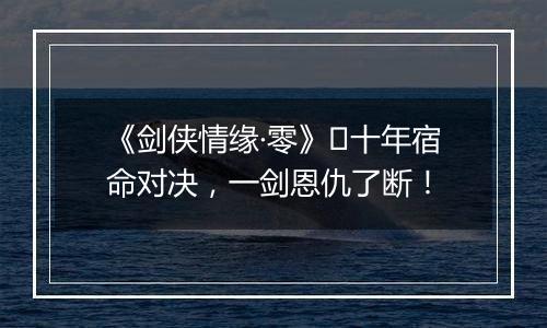 《剑侠情缘·零》​十年宿命对决，一剑恩仇了断！
