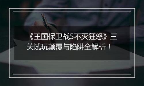 《王国保卫战5不灭狂怒》三关试玩颠覆与陷阱全解析！