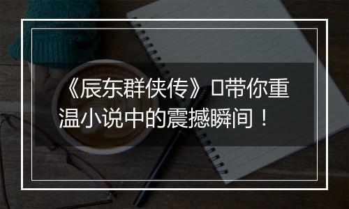 《辰东群侠传》​带你重温小说中的震撼瞬间！