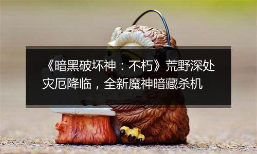 《暗黑破坏神：不朽》荒野深处灾厄降临，全新魔神暗藏杀机