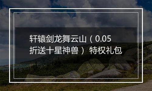 轩辕剑龙舞云山（0.05折送十星神兽） 特权礼包