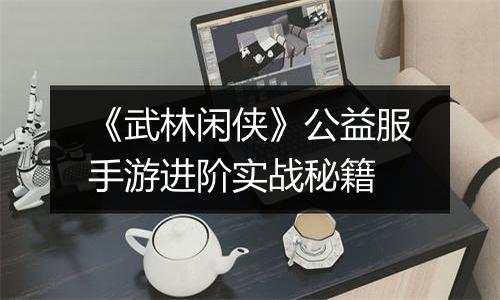 《武林闲侠》公益服手游进阶实战秘籍
