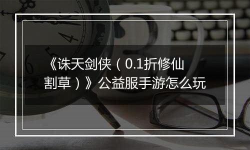 《诛天剑侠（0.1折修仙割草）》公益服手游怎么玩
