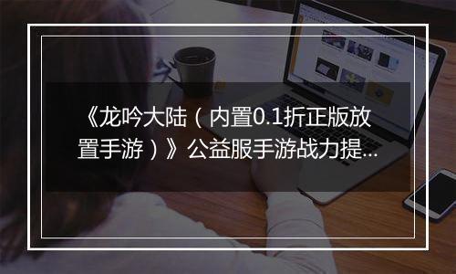 《龙吟大陆（内置0.1折正版放置手游）》公益服手游战力提升攻略