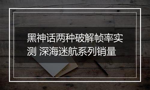 黑神话两种破解帧率实测 深海迷航系列销量