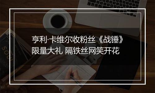 亨利·卡维尔收粉丝《战锤》限量大礼 隔铁丝网笑开花