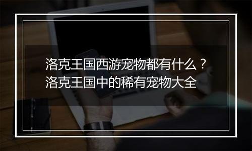 洛克王国西游宠物都有什么？洛克王国中的稀有宠物大全
