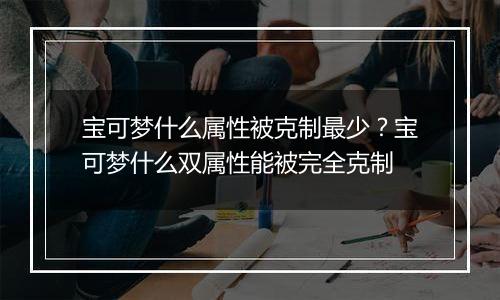 宝可梦什么属性被克制最少？宝可梦什么双属性能被完全克制