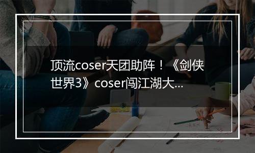 顶流coser天团助阵！《剑侠世界3》coser闯江湖大片曝光！