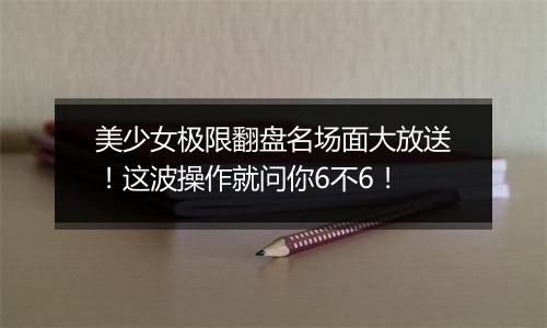 美少女极限翻盘名场面大放送！这波操作就问你6不6！