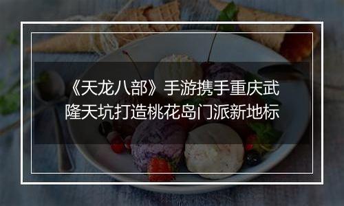 《天龙八部》手游携手重庆武隆天坑打造桃花岛门派新地标