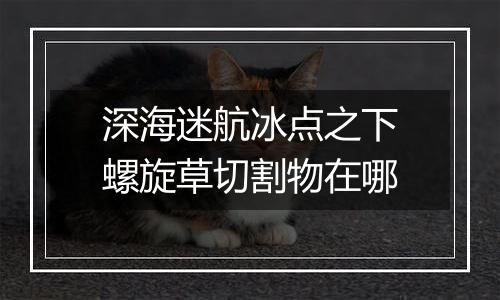 深海迷航冰点之下螺旋草切割物在哪