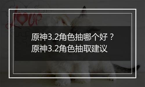 原神3.2角色抽哪个好？原神3.2角色抽取建议