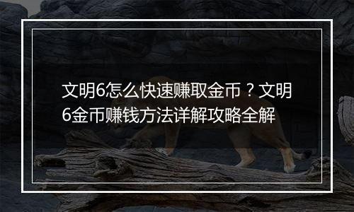 文明6怎么快速赚取金币？文明6金币赚钱方法详解攻略全解