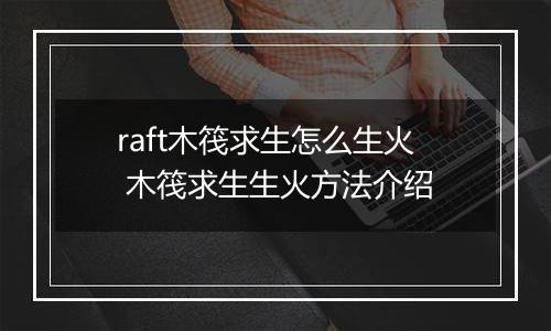 raft木筏求生怎么生火 木筏求生生火方法介绍