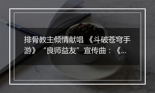 排骨教主倾情献唱 《斗破苍穹手游》“良师益友”宣传曲：《承师恩情长》