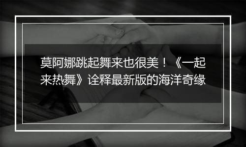 莫阿娜跳起舞来也很美！《一起来热舞》诠释最新版的海洋奇缘