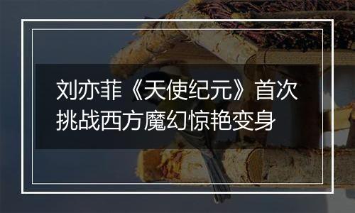 刘亦菲《天使纪元》首次挑战西方魔幻惊艳变身