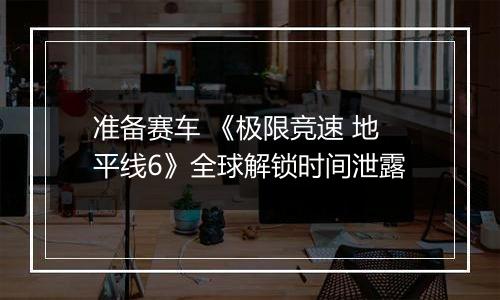 准备赛车 《极限竞速 地平线6》全球解锁时间泄露