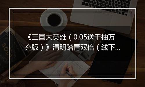 《三国大英雄（0.05送千抽万充版）》清明踏青双倍（线下申请）2026-04-04-2026-04-07