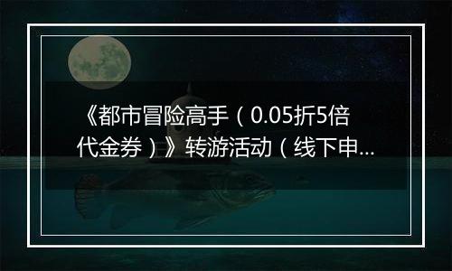 《都市冒险高手（0.05折5倍代金券）》转游活动（线下申请）