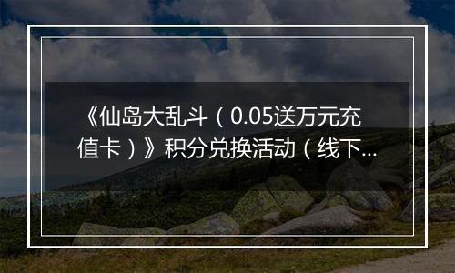 《仙岛大乱斗（0.05送万元充值卡）》积分兑换活动（线下申请）