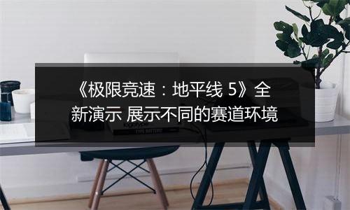 《极限竞速：地平线 5》全新演示 展示不同的赛道环境
