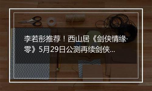 李若彤推荐！西山居《剑侠情缘·零》5月29日公测再续剑侠情
