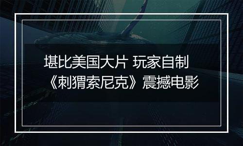 堪比美国大片 玩家自制《刺猬索尼克》震撼电影