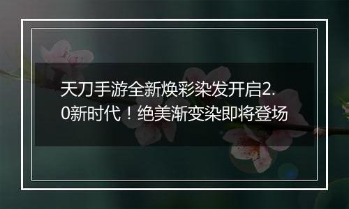 天刀手游全新焕彩染发开启2.0新时代！绝美渐变染即将登场