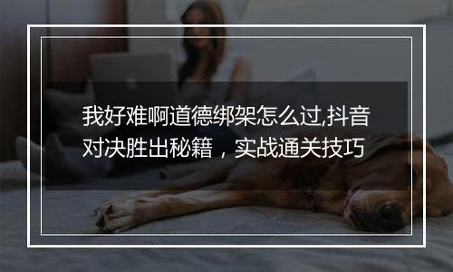 我好难啊道德绑架怎么过,抖音对决胜出秘籍，实战通关技巧
