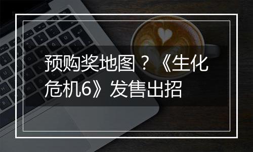 预购奖地图？《生化危机6》发售出招