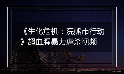 《生化危机：浣熊市行动》超血腥暴力虐杀视频