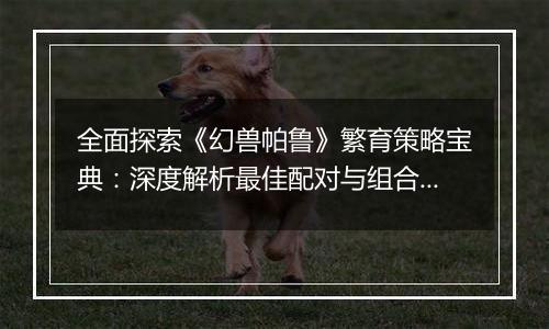 全面探索《幻兽帕鲁》繁育策略宝典：深度解析最佳配对与组合指南