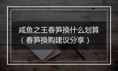 咸鱼之王春笋换什么划算（春笋换购建议分享）