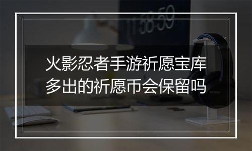 火影忍者手游祈愿宝库多出的祈愿币会保留吗