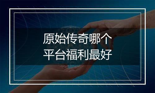 原始传奇哪个平台福利最好