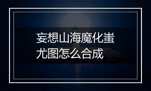 妄想山海魔化蚩尤图怎么合成