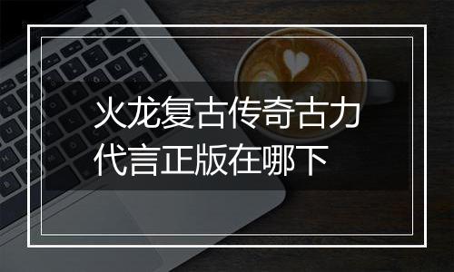 火龙复古传奇古力代言正版在哪下