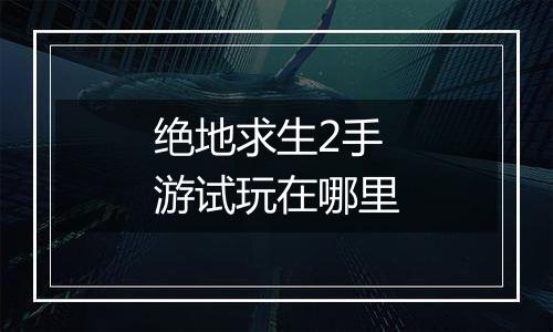 绝地求生2手游试玩在哪里