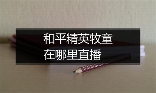 和平精英牧童在哪里直播