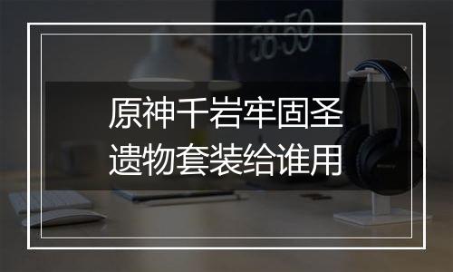 原神千岩牢固圣遗物套装给谁用