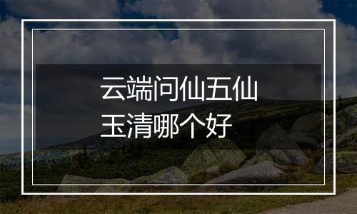 云端问仙五仙玉清哪个好