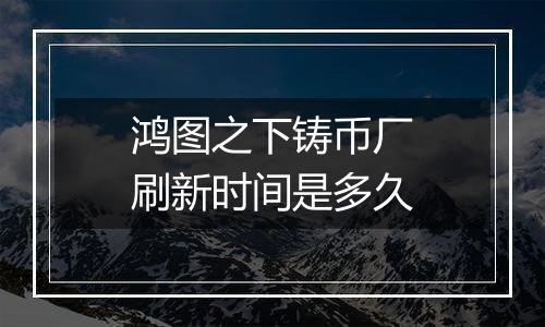 鸿图之下铸币厂刷新时间是多久