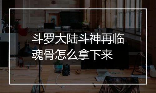 斗罗大陆斗神再临魂骨怎么拿下来