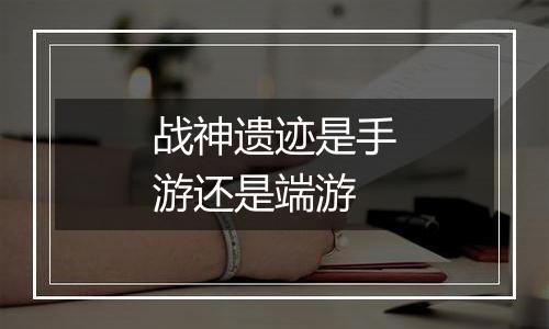 战神遗迹是手游还是端游