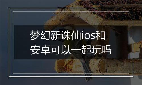梦幻新诛仙ios和安卓可以一起玩吗